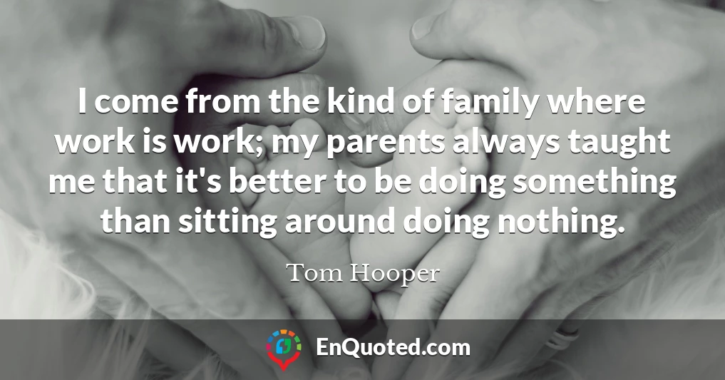 I come from the kind of family where work is work; my parents always taught me that it's better to be doing something than sitting around doing nothing.