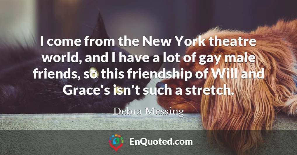 I come from the New York theatre world, and I have a lot of gay male friends, so this friendship of Will and Grace's isn't such a stretch.