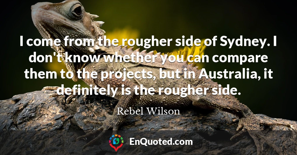 I come from the rougher side of Sydney. I don't know whether you can compare them to the projects, but in Australia, it definitely is the rougher side.