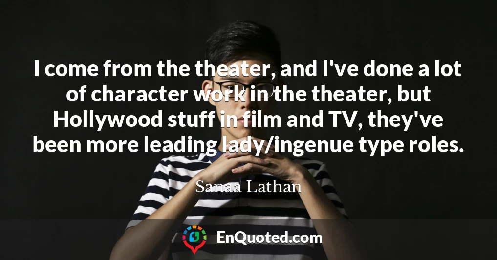 I come from the theater, and I've done a lot of character work in the theater, but Hollywood stuff in film and TV, they've been more leading lady/ingenue type roles.