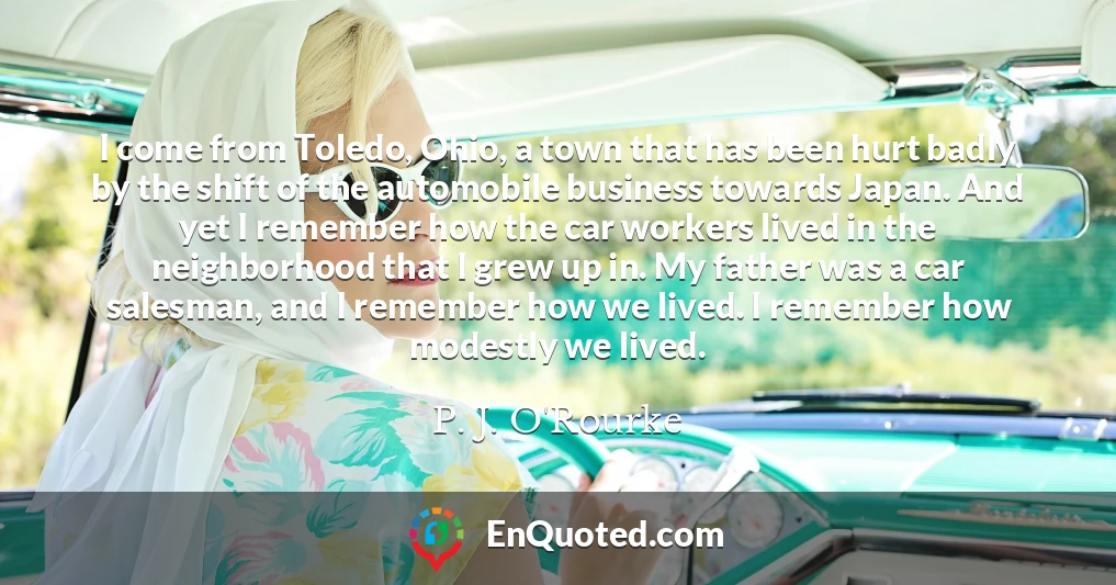 I come from Toledo, Ohio, a town that has been hurt badly by the shift of the automobile business towards Japan. And yet I remember how the car workers lived in the neighborhood that I grew up in. My father was a car salesman, and I remember how we lived. I remember how modestly we lived.