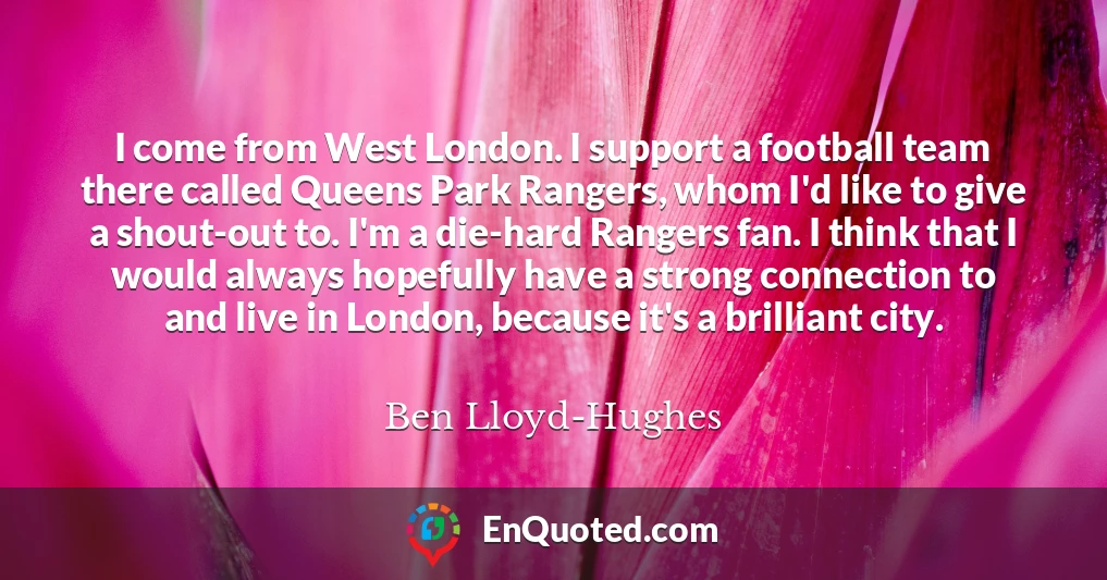 I come from West London. I support a football team there called Queens Park Rangers, whom I'd like to give a shout-out to. I'm a die-hard Rangers fan. I think that I would always hopefully have a strong connection to and live in London, because it's a brilliant city.