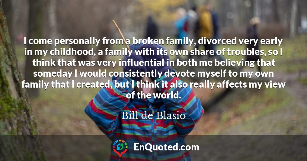 I come personally from a broken family, divorced very early in my childhood, a family with its own share of troubles, so I think that was very influential in both me believing that someday I would consistently devote myself to my own family that I created, but I think it also really affects my view of the world.