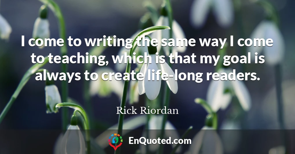 I come to writing the same way I come to teaching, which is that my goal is always to create life-long readers.
