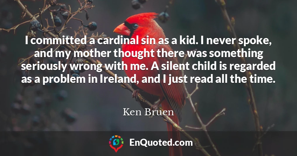 I committed a cardinal sin as a kid. I never spoke, and my mother thought there was something seriously wrong with me. A silent child is regarded as a problem in Ireland, and I just read all the time.