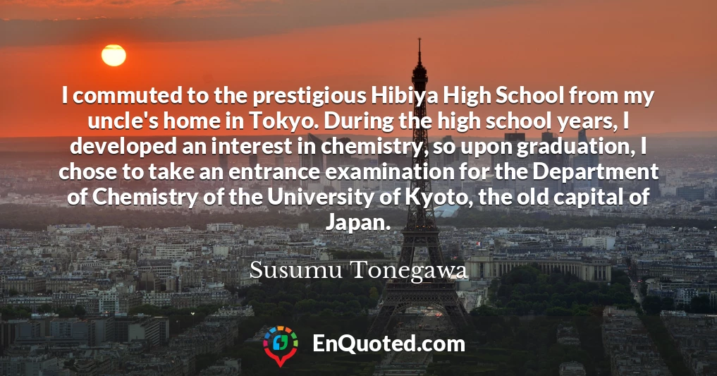 I commuted to the prestigious Hibiya High School from my uncle's home in Tokyo. During the high school years, I developed an interest in chemistry, so upon graduation, I chose to take an entrance examination for the Department of Chemistry of the University of Kyoto, the old capital of Japan.