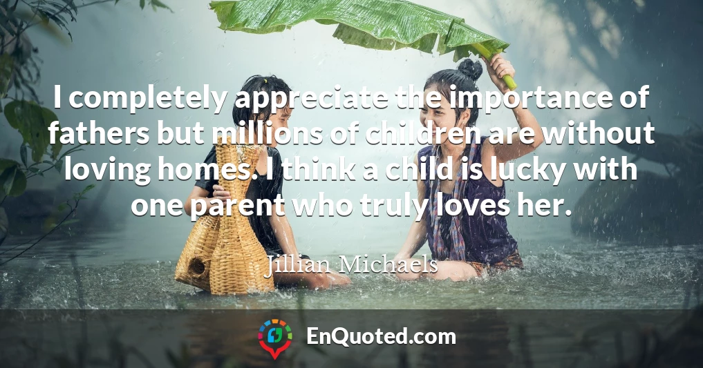 I completely appreciate the importance of fathers but millions of children are without loving homes. I think a child is lucky with one parent who truly loves her.