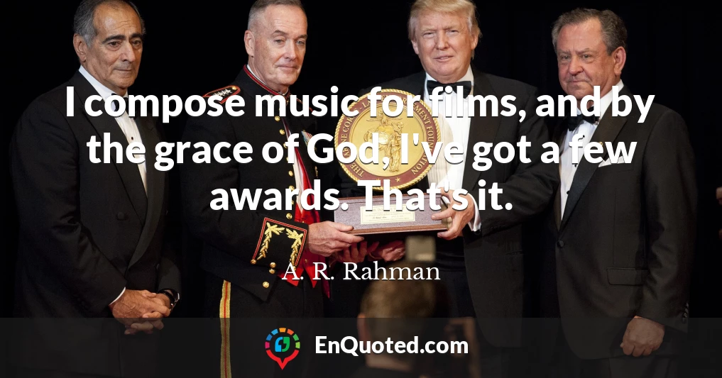 I compose music for films, and by the grace of God, I've got a few awards. That's it.