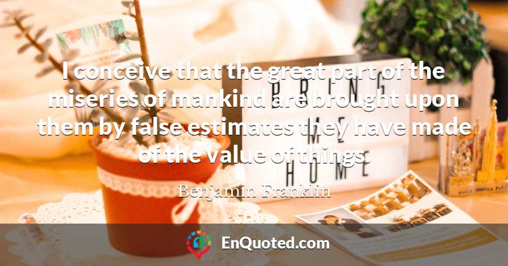I conceive that the great part of the miseries of mankind are brought upon them by false estimates they have made of the value of things.