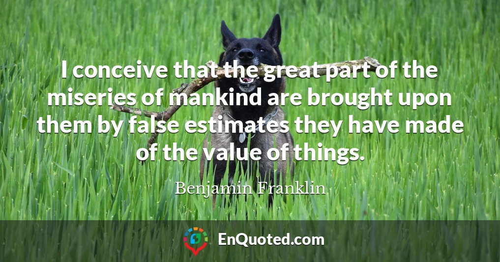 I conceive that the great part of the miseries of mankind are brought upon them by false estimates they have made of the value of things.