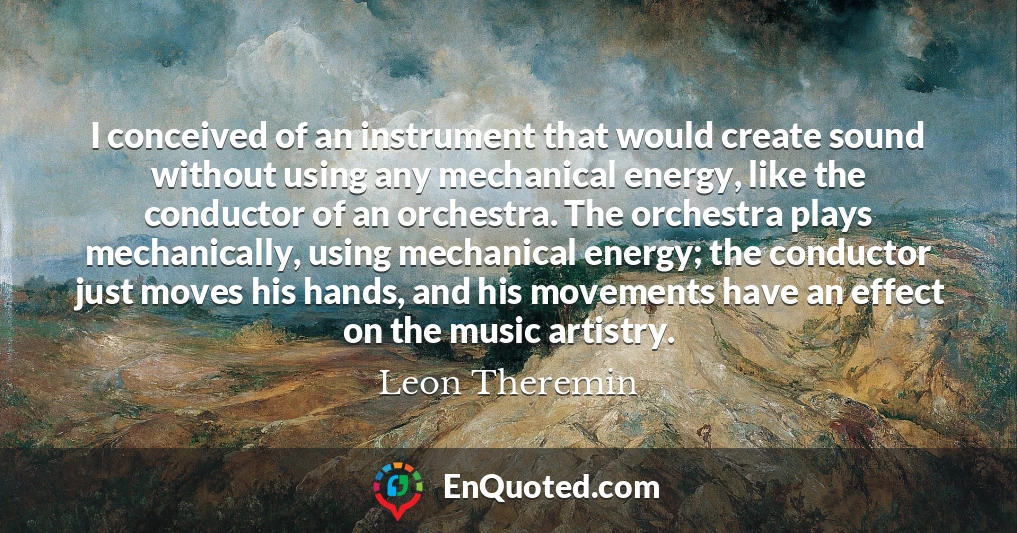 I conceived of an instrument that would create sound without using any mechanical energy, like the conductor of an orchestra. The orchestra plays mechanically, using mechanical energy; the conductor just moves his hands, and his movements have an effect on the music artistry.