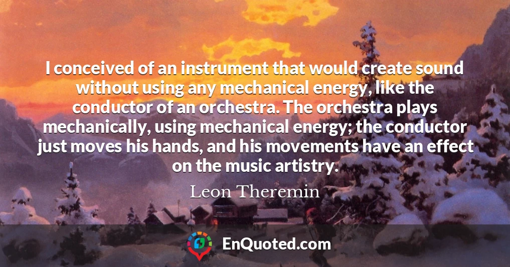 I conceived of an instrument that would create sound without using any mechanical energy, like the conductor of an orchestra. The orchestra plays mechanically, using mechanical energy; the conductor just moves his hands, and his movements have an effect on the music artistry.