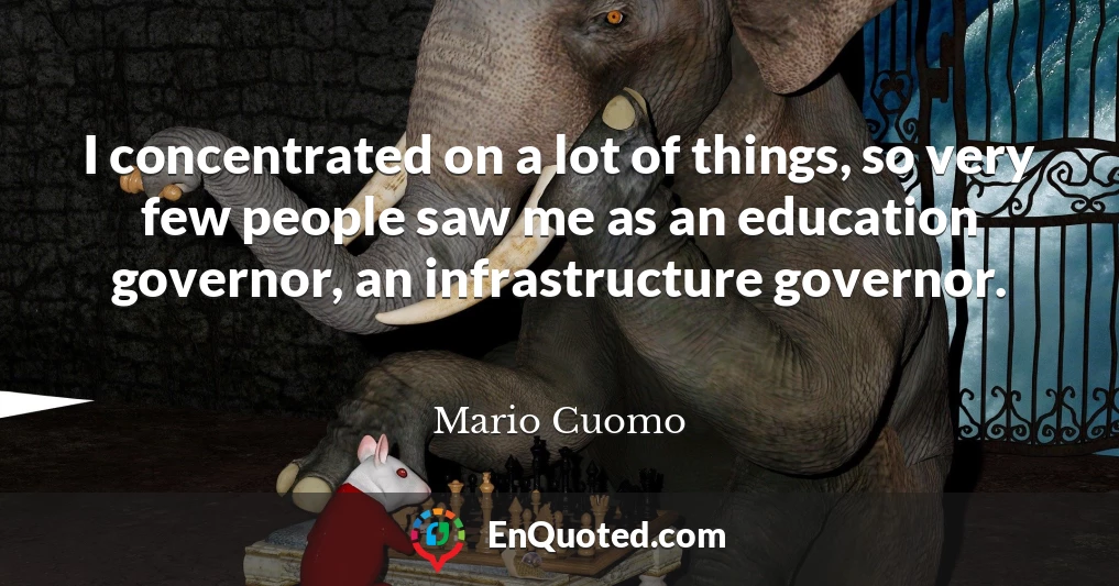 I concentrated on a lot of things, so very few people saw me as an education governor, an infrastructure governor.
