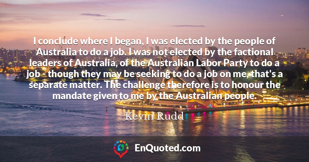 I conclude where I began, I was elected by the people of Australia to do a job. I was not elected by the factional leaders of Australia, of the Australian Labor Party to do a job - though they may be seeking to do a job on me, that's a separate matter. The challenge therefore is to honour the mandate given to me by the Australian people.