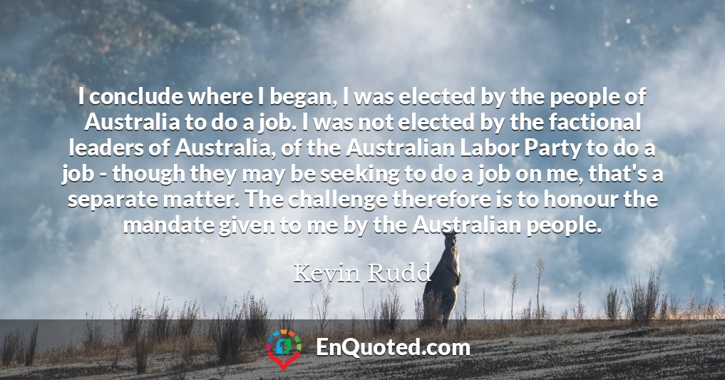 I conclude where I began, I was elected by the people of Australia to do a job. I was not elected by the factional leaders of Australia, of the Australian Labor Party to do a job - though they may be seeking to do a job on me, that's a separate matter. The challenge therefore is to honour the mandate given to me by the Australian people.