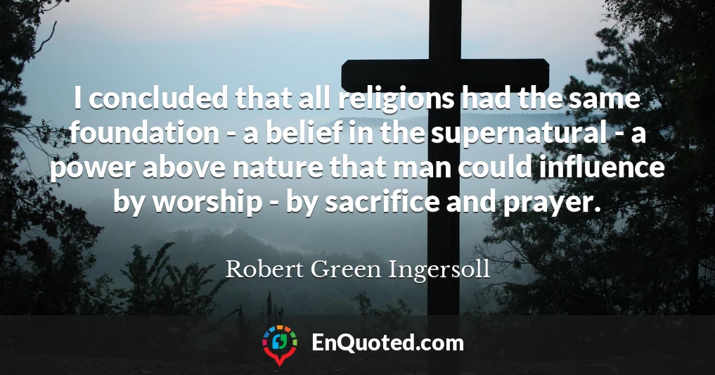 I concluded that all religions had the same foundation - a belief in the supernatural - a power above nature that man could influence by worship - by sacrifice and prayer.