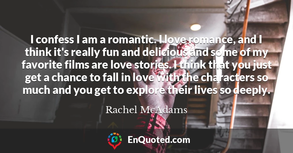 I confess I am a romantic. I love romance, and I think it's really fun and delicious and some of my favorite films are love stories. I think that you just get a chance to fall in love with the characters so much and you get to explore their lives so deeply.
