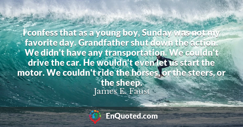 I confess that as a young boy, Sunday was not my favorite day. Grandfather shut down the action. We didn't have any transportation. We couldn't drive the car. He wouldn't even let us start the motor. We couldn't ride the horses, or the steers, or the sheep.