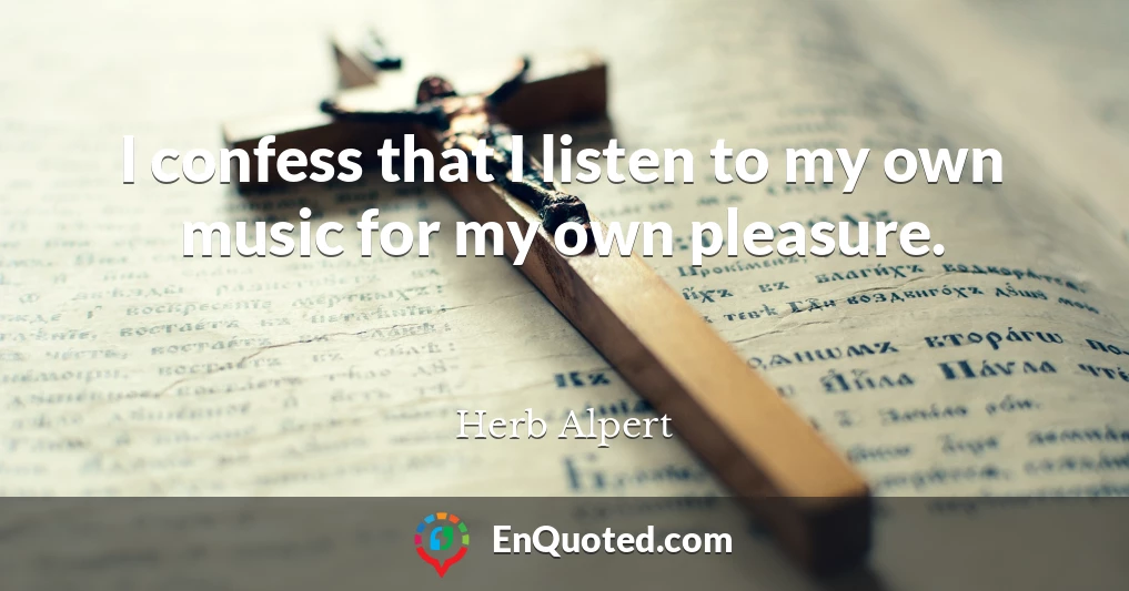 I confess that I listen to my own music for my own pleasure.