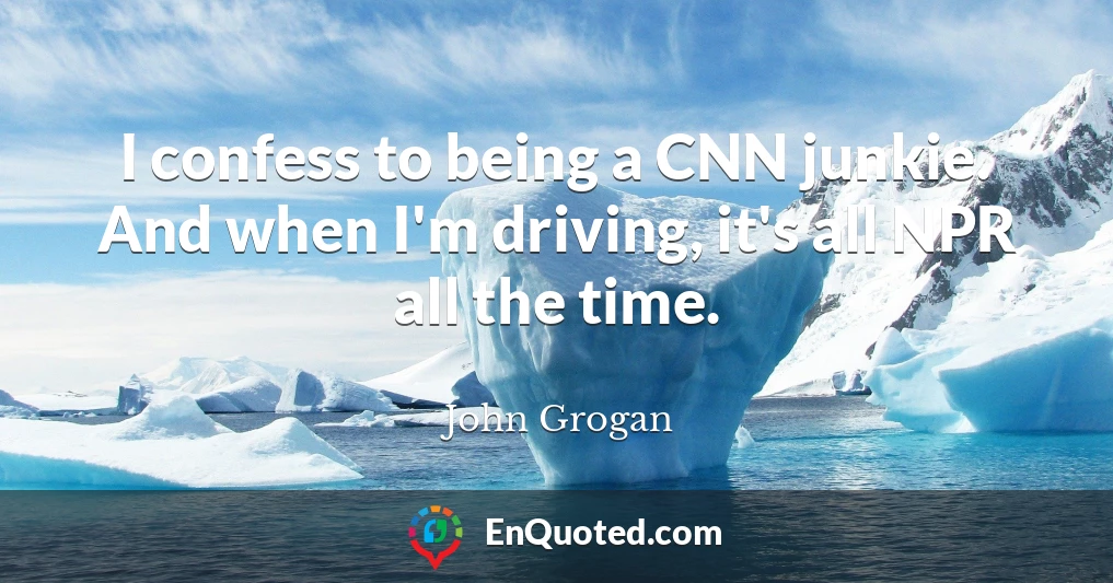 I confess to being a CNN junkie. And when I'm driving, it's all NPR all the time.