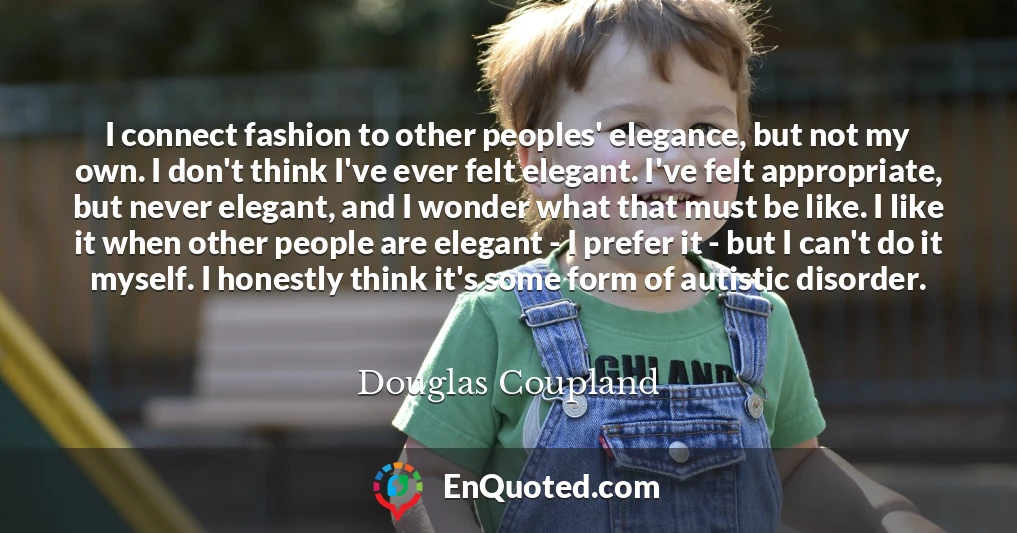 I connect fashion to other peoples' elegance, but not my own. I don't think I've ever felt elegant. I've felt appropriate, but never elegant, and I wonder what that must be like. I like it when other people are elegant - I prefer it - but I can't do it myself. I honestly think it's some form of autistic disorder.