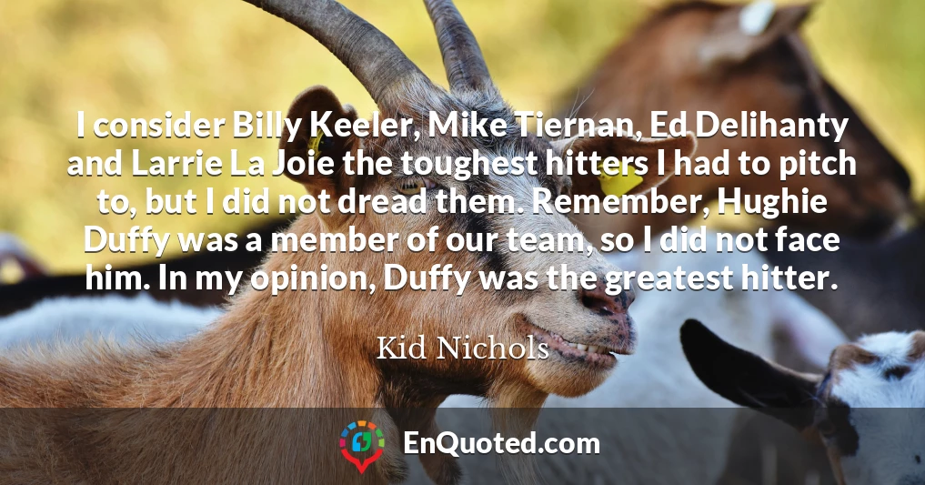 I consider Billy Keeler, Mike Tiernan, Ed Delihanty and Larrie La Joie the toughest hitters I had to pitch to, but I did not dread them. Remember, Hughie Duffy was a member of our team, so I did not face him. In my opinion, Duffy was the greatest hitter.