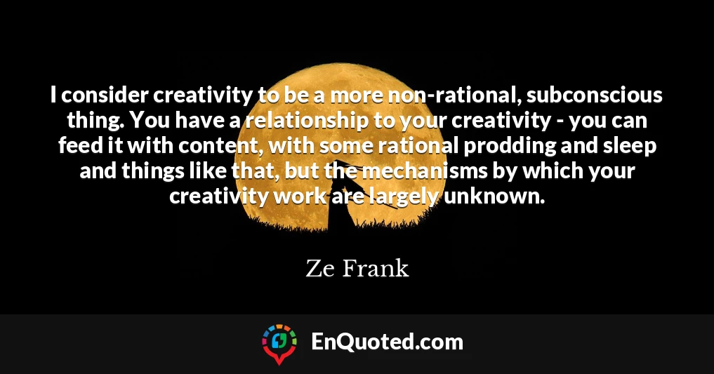 I consider creativity to be a more non-rational, subconscious thing. You have a relationship to your creativity - you can feed it with content, with some rational prodding and sleep and things like that, but the mechanisms by which your creativity work are largely unknown.