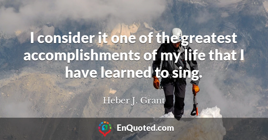 I consider it one of the greatest accomplishments of my life that I have learned to sing.