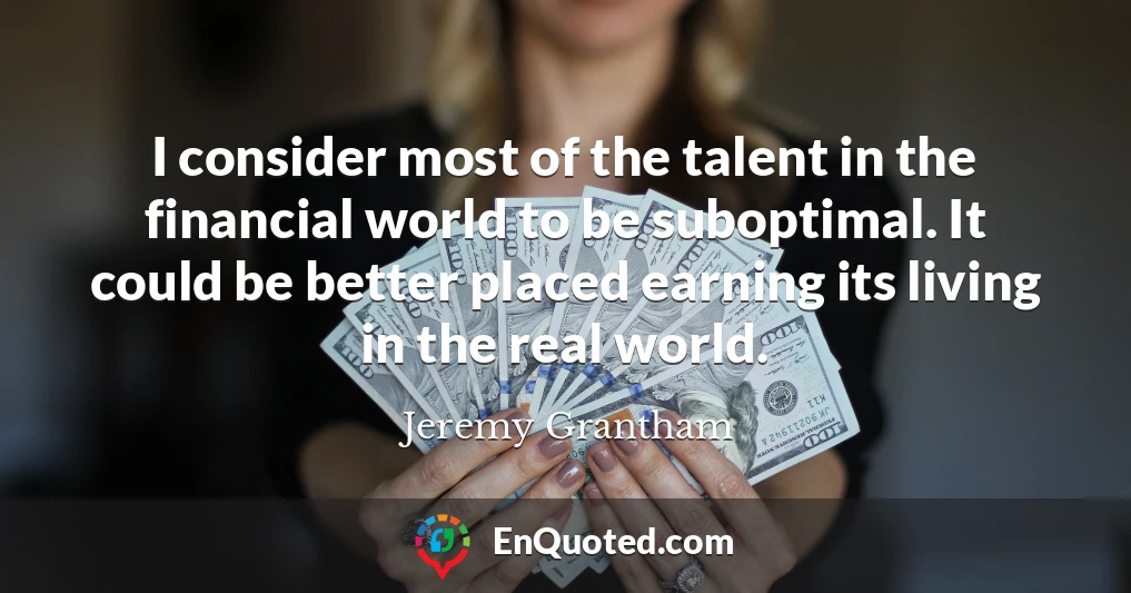 I consider most of the talent in the financial world to be suboptimal. It could be better placed earning its living in the real world.