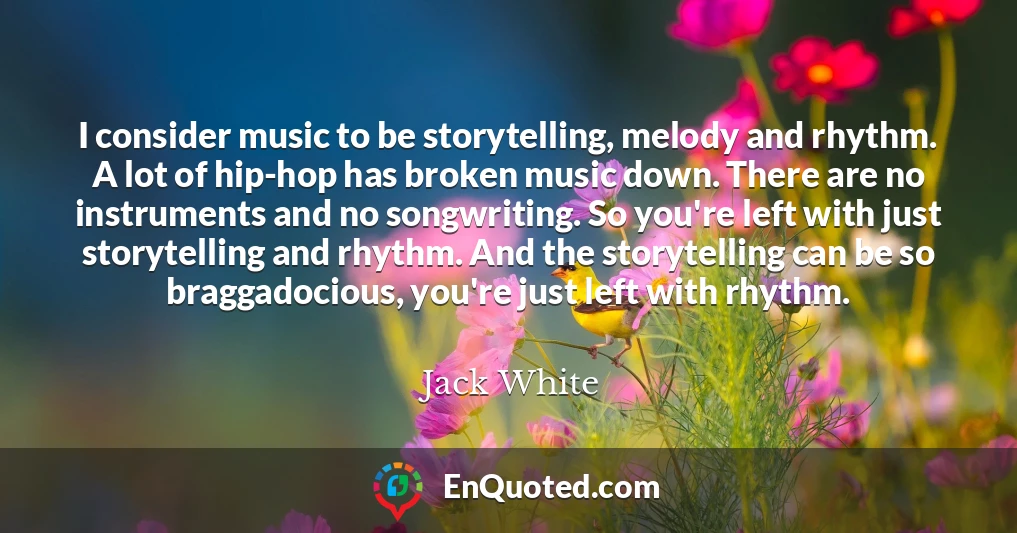 I consider music to be storytelling, melody and rhythm. A lot of hip-hop has broken music down. There are no instruments and no songwriting. So you're left with just storytelling and rhythm. And the storytelling can be so braggadocious, you're just left with rhythm.