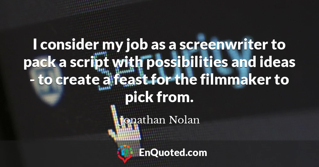 I consider my job as a screenwriter to pack a script with possibilities and ideas - to create a feast for the filmmaker to pick from.