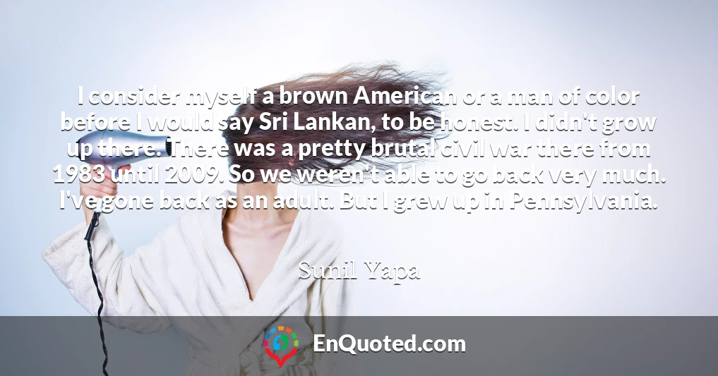 I consider myself a brown American or a man of color before I would say Sri Lankan, to be honest. I didn't grow up there. There was a pretty brutal civil war there from 1983 until 2009. So we weren't able to go back very much. I've gone back as an adult. But I grew up in Pennsylvania.
