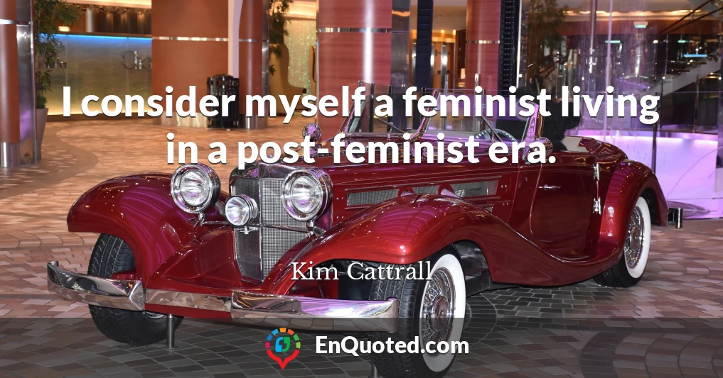 I consider myself a feminist living in a post-feminist era.