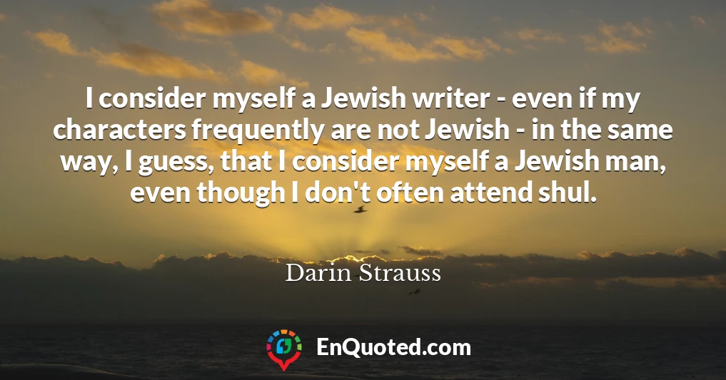 I consider myself a Jewish writer - even if my characters frequently are not Jewish - in the same way, I guess, that I consider myself a Jewish man, even though I don't often attend shul.