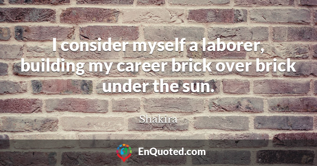 I consider myself a laborer, building my career brick over brick under the sun.