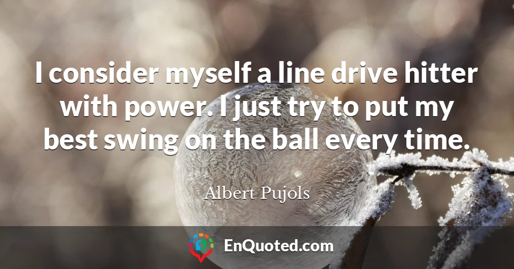 I consider myself a line drive hitter with power. I just try to put my best swing on the ball every time.