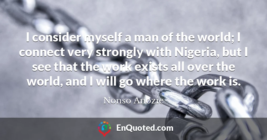 I consider myself a man of the world; I connect very strongly with Nigeria, but I see that the work exists all over the world, and I will go where the work is.