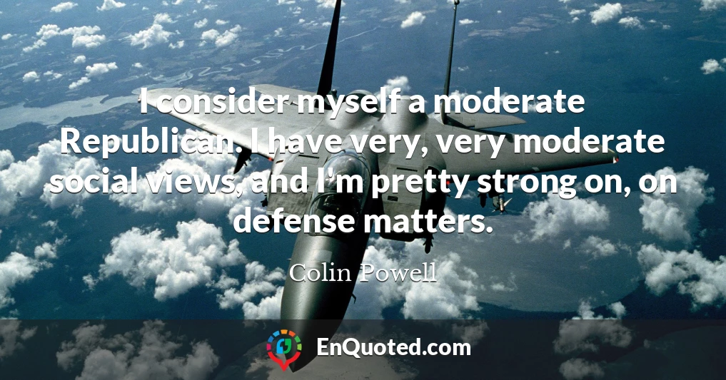 I consider myself a moderate Republican. I have very, very moderate social views, and I'm pretty strong on, on defense matters.
