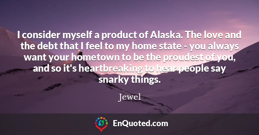 I consider myself a product of Alaska. The love and the debt that I feel to my home state - you always want your hometown to be the proudest of you, and so it's heartbreaking to hear people say snarky things.