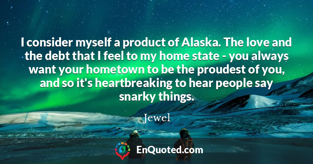 I consider myself a product of Alaska. The love and the debt that I feel to my home state - you always want your hometown to be the proudest of you, and so it's heartbreaking to hear people say snarky things.