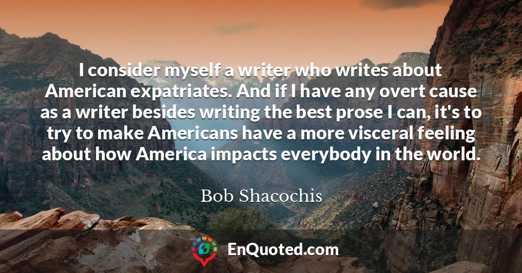 I consider myself a writer who writes about American expatriates. And if I have any overt cause as a writer besides writing the best prose I can, it's to try to make Americans have a more visceral feeling about how America impacts everybody in the world.