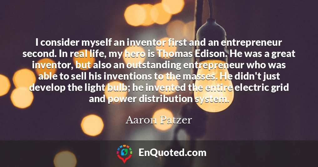 I consider myself an inventor first and an entrepreneur second. In real life, my hero is Thomas Edison. He was a great inventor, but also an outstanding entrepreneur who was able to sell his inventions to the masses. He didn't just develop the light bulb; he invented the entire electric grid and power distribution system.
