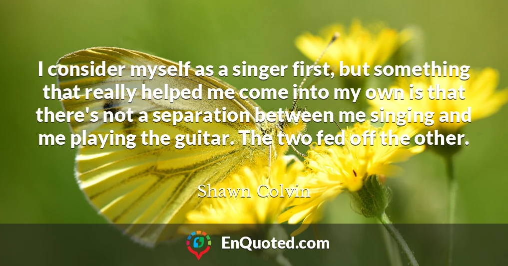 I consider myself as a singer first, but something that really helped me come into my own is that there's not a separation between me singing and me playing the guitar. The two fed off the other.
