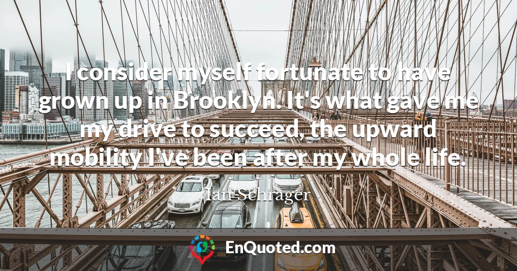I consider myself fortunate to have grown up in Brooklyn. It's what gave me my drive to succeed, the upward mobility I've been after my whole life.