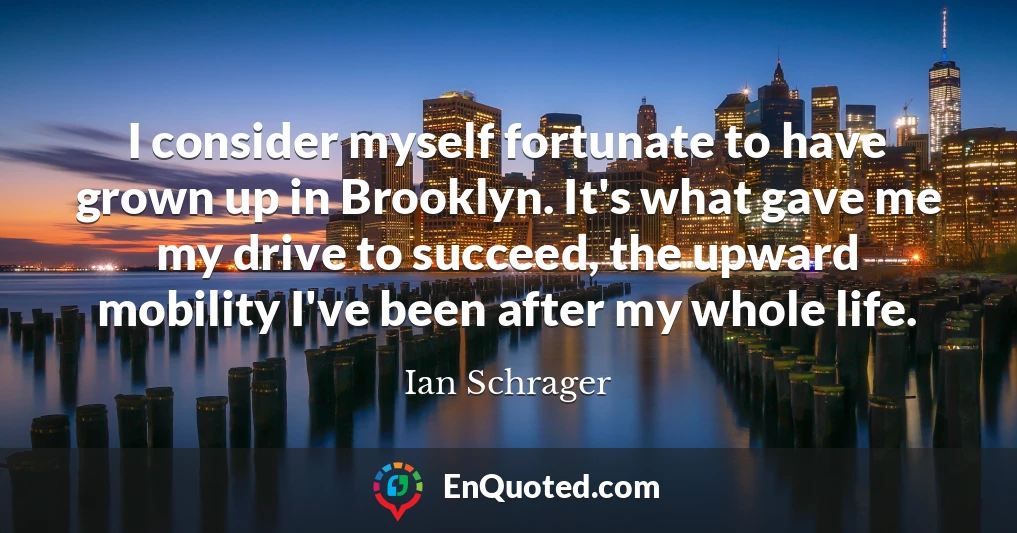 I consider myself fortunate to have grown up in Brooklyn. It's what gave me my drive to succeed, the upward mobility I've been after my whole life.