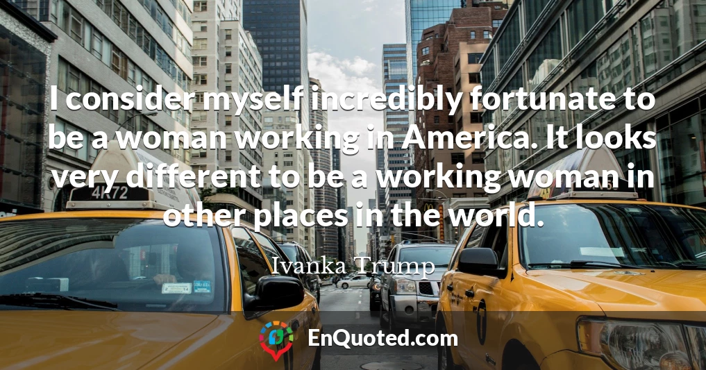 I consider myself incredibly fortunate to be a woman working in America. It looks very different to be a working woman in other places in the world.
