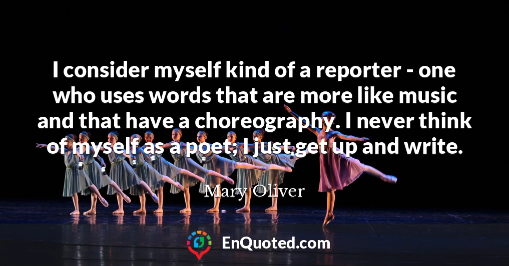 I consider myself kind of a reporter - one who uses words that are more like music and that have a choreography. I never think of myself as a poet; I just get up and write.