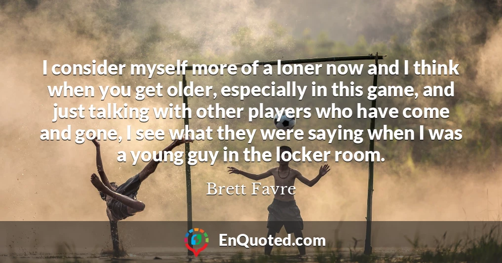 I consider myself more of a loner now and I think when you get older, especially in this game, and just talking with other players who have come and gone, I see what they were saying when I was a young guy in the locker room.