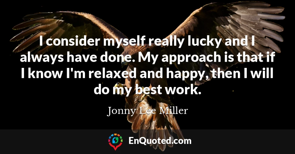I consider myself really lucky and I always have done. My approach is that if I know I'm relaxed and happy, then I will do my best work.