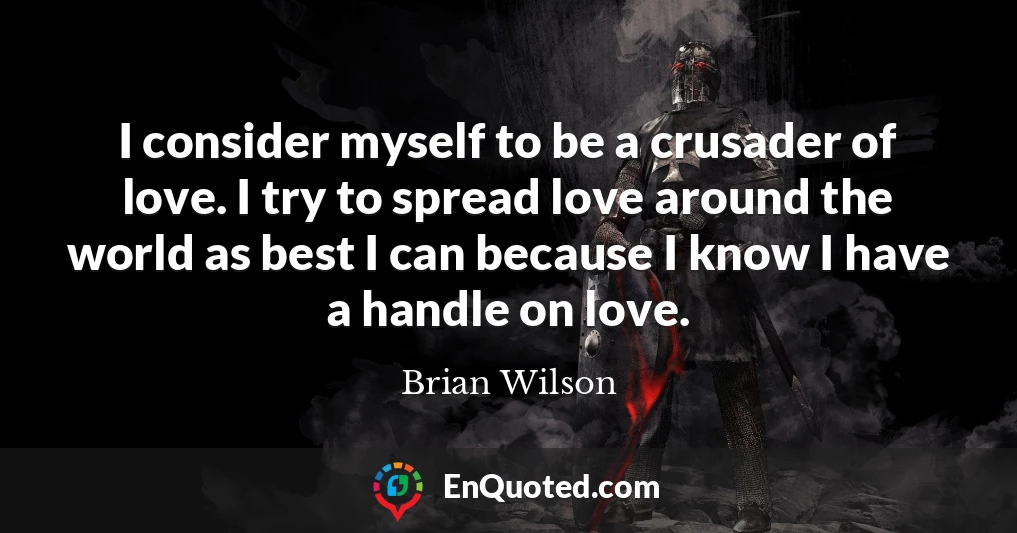 I consider myself to be a crusader of love. I try to spread love around the world as best I can because I know I have a handle on love.